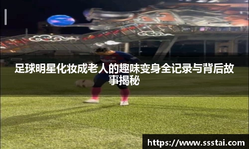 足球明星化妆成老人的趣味变身全记录与背后故事揭秘